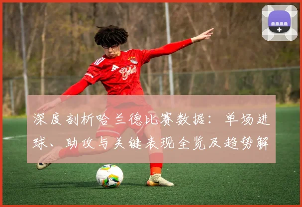 深度剖析哈兰德比赛数据：单场进球、助攻与关键表现全览及趋势解读
