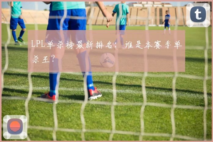 LPL单杀榜最新排名：谁是本赛季单杀王？