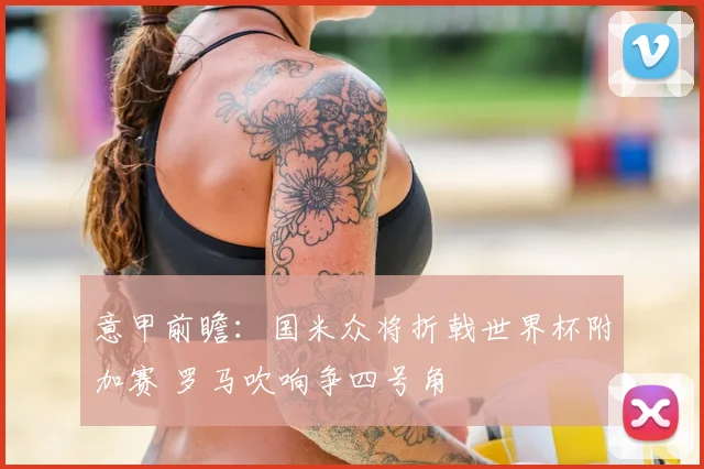 意甲前瞻：国米众将折戟世界杯附加赛 罗马吹响争四号角