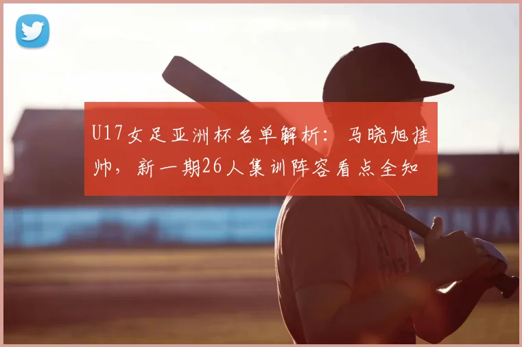 U17女足亚洲杯名单解析：马晓旭挂帅，新一期26人集训阵容看点全知道