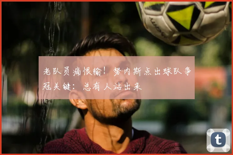 老队员痛恨输！努内斯点出球队争冠关键：总有人站出来