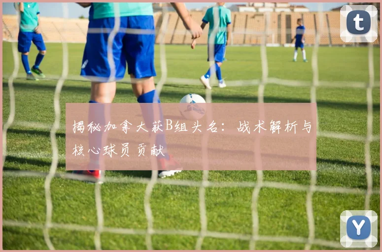 揭秘加拿大获B组头名:战术解析与核心球员贡献