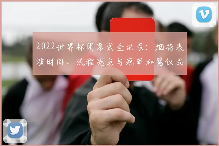 2022世界杯闭幕式全记录：烟花表演时间、流程亮点与冠军加冕仪式详解