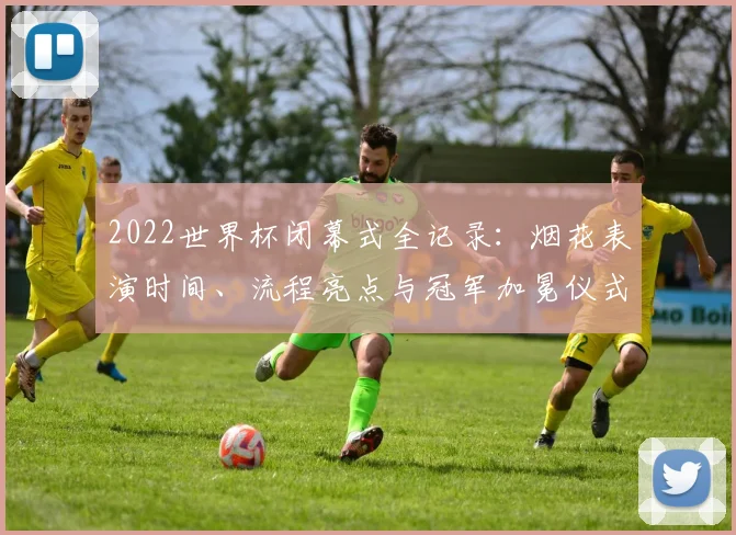 2022世界杯闭幕式全记录：烟花表演时间、流程亮点与冠军加冕仪式详解