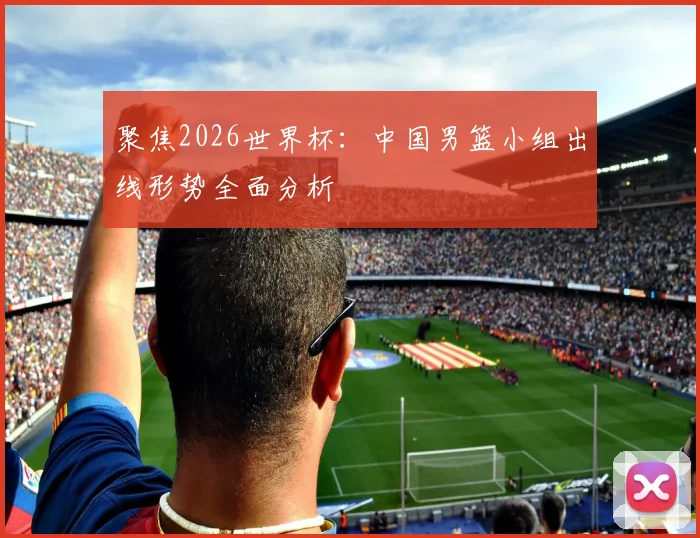 聚焦2026世界杯：中国男篮小组出线形势全面分析