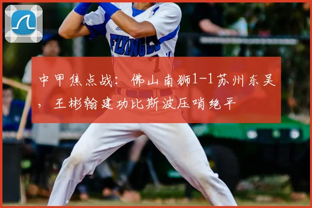中甲焦点战：佛山南狮1-1苏州东吴，王彬翰建功比斯波压哨绝平