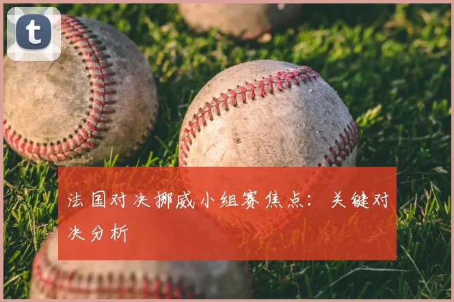 法国对决挪威小组赛焦点：关键对决分析