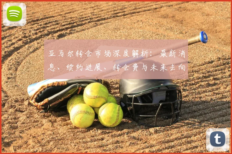 亚马尔转会市场深度解析：最新消息、续约进展、转会费与未来去向全揭秘