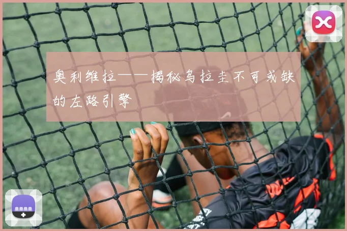 奥利维拉——揭秘乌拉圭不可或缺的左路引擎