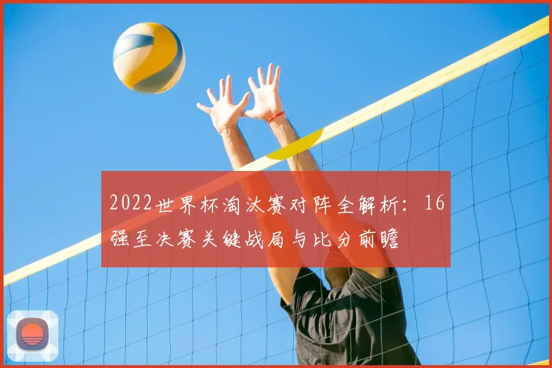 2022世界杯淘汰赛对阵全解析：16强至决赛关键战局与比分前瞻