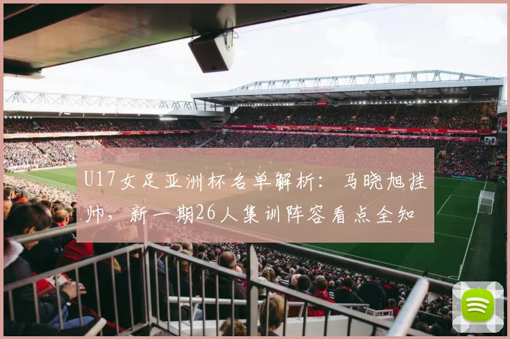 U17女足亚洲杯名单解析：马晓旭挂帅，新一期26人集训阵容看点全知道