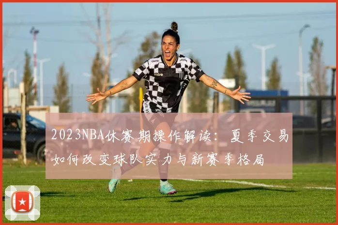 2023NBA休赛期操作解读：夏季交易如何改变球队实力与新赛季格局