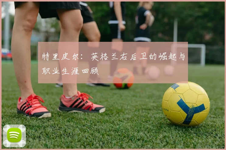 特里皮尔：英格兰右后卫的崛起与职业生涯回顾